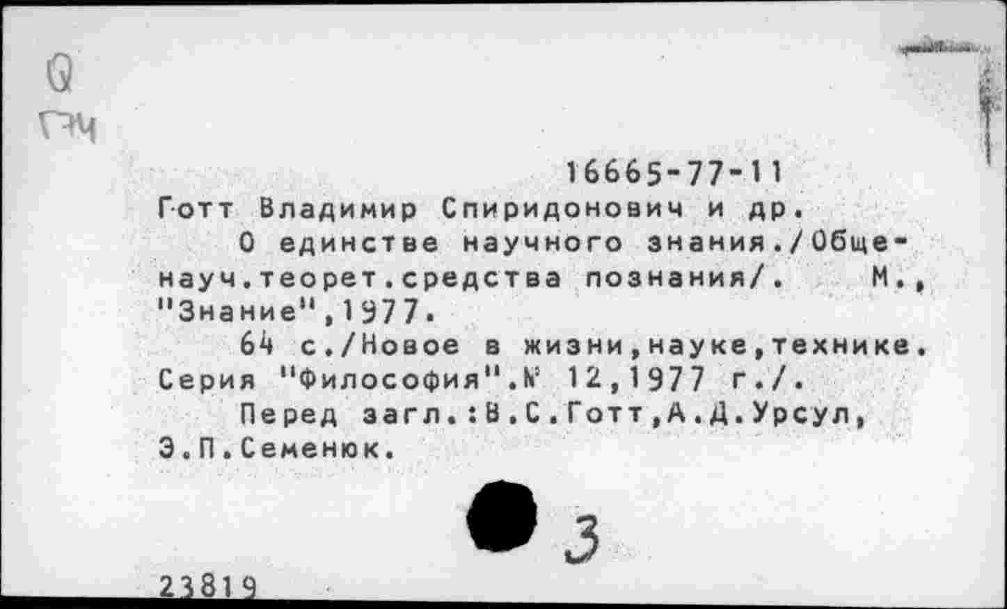 ﻿
16665-77-11 Готт Владимир Спиридонович и др.
О единстве научного знания./Общенауч . теорет . средст ва познания/. М., "Знание",1977.
64 с./Новое в жизни,науке,технике. Серия "Философия". № 12,1977 г./.
Перед загл. : В . С . Готт , А . Д. Урсул, 3.П.Семенюк.
23819